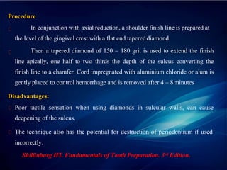 Procedure
In conjunction with axial reduction, a shoulder finish line is prepared at
the level of the gingival crest with a flat end tapered diamond.
Then a tapered diamond of 150 – 180 grit is used to extend the finish
line apically, one half to two thirds the depth of the sulcus converting the
finish line to a chamfer. Cord impregnated with aluminium chloride or alum is
gently placed to control hemorrhage and is removed after 4 – 8 minutes.
Disadvantages:
Poor tactile sensation when using diamonds in sulcular walls, can cause
deepening of the sulcus.
The technique also has the potential for destruction of periodontium if used
incorrectly.
Shillinburg HT. Fundamentals of Tooth Preparation. 3rd Edition.
 