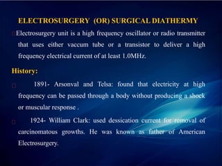 ELECTROSURGERY (OR) SURGICAL DIATHERMY
Electrosurgery unit is a high frequency oscillator or radio transmitter
that uses either vaccum tube or a transistor to deliver a high
frequency electrical current of at least 1.0MHz.
History:
1891- Arsonval and Telsa: found that electricity at high
frequency can be passed through a body without producing a shock
or muscular response .
1924- William Clark: used dessication current for removal of
carcinomatous growths. He was known as father of American
Electrosurgery.
 