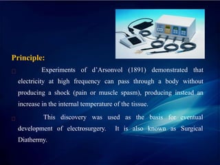 Principle:
Experiments of d’Arsonvol (1891) demonstrated that
electricity at high frequency can pass through a body without
producing a shock (pain or muscle spasm), producing instead an
increase in the internal temperature of the tissue.
eventual
Surgical
This discovery was used as the basis for
development of electrosurgery. It is also known as
Diathermy.
 