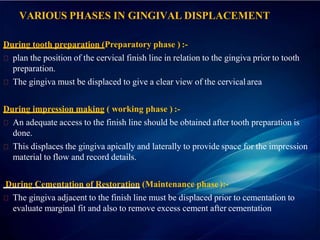 VARIOUS PHASES IN GINGIVAL DISPLACEMENT
During tooth preparation (Preparatory phase ) :-
plan the position of the cervical finish line in relation to the gingiva prior to tooth
preparation.
The gingiva must be displaced to give a clear view of the cervicalarea
During impression making ( working phase ) :-
An adequate access to the finish line should be obtained after tooth preparation is
done.
This displaces the gingiva apically and laterally to provide space for the impression
material to flow and record details.
During Cementation of Restoration (Maintenance phase ):-
The gingiva adjacent to the finish line must be displaced prior to cementation to
evaluate marginal fit and also to remove excess cement after cementation
 