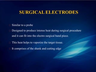 SURGICAL ELECTRODES
Similar to a probe
Designed to produce intense heat during surgical procedure
and it can fit into the electro surgical hand piece.
This heat helps to vaporize the target tissue.
It comprises of the shank and cutting edge
 