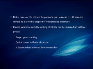If it is necessary to retrace the path of a previous cut, 8 – 10 seconds
should be allowed to elapse before repeating the stroke.
Proper technique with the cutting electrode can be summed up in three
points:
Proper power setting
Quick passes with the electrode
Adequate time intervals between strokes
 