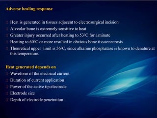 Adverse healing response
Heat is generated in tissues adjacent to electrosurgical incision
Alveolar bone is extremely sensitive to heat
Greater injury occurred after heating to 530C for aminute
Heating to 600C or more resulted in obvious bone tissuenecrosis
Theoretical upper limit is 560C, since alkaline phosphatase is known to denature at
this temperature.
Heat generated depends on
Waveform of the electrical current
Duration of current application
Power of the active tip electrode
Electrode size
Depth of electrode penetration
 