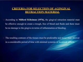 CRITERIA FOR SELECTION OF AGINGIVAL
RETRACTION MATERIAL
According to Milford B.Reiman (1976), the gingival retraction material must
be effective enough to create a trough, free of blood and fluids and there must
be no damage to the gingiva in terms of inflammation or bleeding.
The resulting contours of the tissues must be predictable and tissue must recover
in a considerable period of time with minimal systemic or localized effects.
 