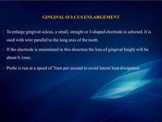 GINGIVALSULCUS ENLARGEMENT
To enlarge gingival sulcus, a small, straight or J-shaped electrode is selected. It is
used with wire parallel to the long axis of the tooth.
If the electrode is maintained in this direction the loss of gingival height will be
about 0.1mm.
Probe is run at a speed of 7mm per second to avoid lateral heat dissipation
 