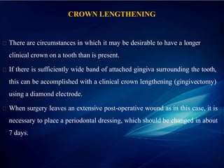 CROWN LENGTHENING
There are circumstances in which it may be desirable to have a longer
clinical crown on a tooth than is present.
If there is sufficiently wide band of attached gingiva surrounding the tooth,
this can be accomplished with a clinical crown lengthening (gingivectomy)
using a diamond electrode.
When surgery leaves an extensive post-operative wound as in this case, it is
necessary to place a periodontal dressing, which should be changed in about
7 days.
 