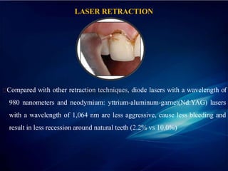LASER RETRACTION
Compared with other retraction techniques, diode lasers with a wavelength of
980 nanometers and neodymium: yttrium-aluminum-garnet(Nd:YAG) lasers
with a wavelength of 1,064 nm are less aggressive, cause less bleeding and
result in less recession around natural teeth (2.2% vs 10.0%)
 