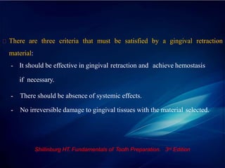 There are three criteria that must be satisfied by a gingival retraction
material:
- It should be effective in gingival retraction and achieve hemostasis
if necessary.
- There should be absence of systemic effects.
- No irreversible damage to gingival tissues with the material selected.
Shillinburg HT. Fundamentals of Tooth Preparation. 3rd Edition
 
