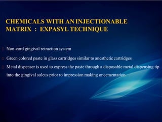 CHEMICALS WITH AN INJECTIONABLE
MATRIX : EXPASYL TECHNIQUE
Non-cord gingival retraction system
Green colored paste in glass cartridges similar to anestheticcartridges
Metal dispenser is used to express the paste through a disposable metal dispensing tip
into the gingival sulcus prior to impression making or cementation
 