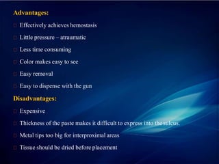 Advantages:
Effectively achieves hemostasis
Little pressure – atraumatic
Less time consuming
Color makes easy to see
Easy removal
Easy to dispense with the gun
Disadvantages:
Expensive
Thickness of the paste makes it difficult to express into the sulcus.
Metal tips too big for interproximal areas
Tissue should be dried before placement
 