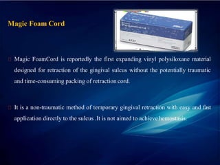 Magic Foam Cord
Magic FoamCord is reportedly the first expanding vinyl polysiloxane material
designed for retraction of the gingival sulcus without the potentially traumatic
and time-consuming packing of retraction cord.
It is a non-traumatic method of temporary gingival retraction with easy and fast
application directly to the sulcus .It is not aimed to achieve hemostasis.
 