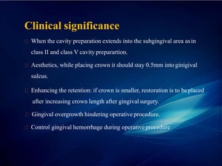 Clinical significance
When the cavity preparation extends into the subgingival area asin
class II and class V cavity preparartion.
Aesthetics, while placing crown it should stay 0.5mm into ginigival
sulcus.
Enhancing the retention: if crown is smaller, restoration is to beplaced
after increasing crown length after gingivalsurgery.
Gingival overgrowth hindering operative procedure.
Control gingival hemorrhage during operativeprocedure
 