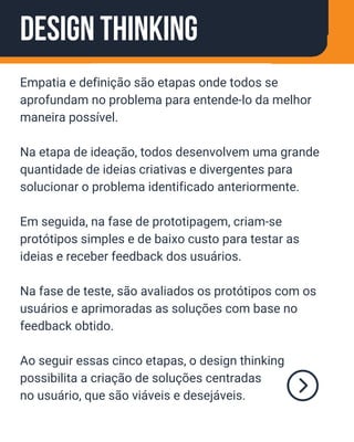 Design Thinking
Empatia e definição são etapas onde todos se
aprofundam no problema para entende-lo da melhor
maneira possível.
Na etapa de ideação, todos desenvolvem uma grande
quantidade de ideias criativas e divergentes para
solucionar o problema identificado anteriormente.
Em seguida, na fase de prototipagem, criam-se
protótipos simples e de baixo custo para testar as
ideias e receber feedback dos usuários.
Na fase de teste, são avaliados os protótipos com os
usuários e aprimoradas as soluções com base no
feedback obtido.
Ao seguir essas cinco etapas, o design thinking
possibilita a criação de soluções centradas
no usuário, que são viáveis e desejáveis.
 
