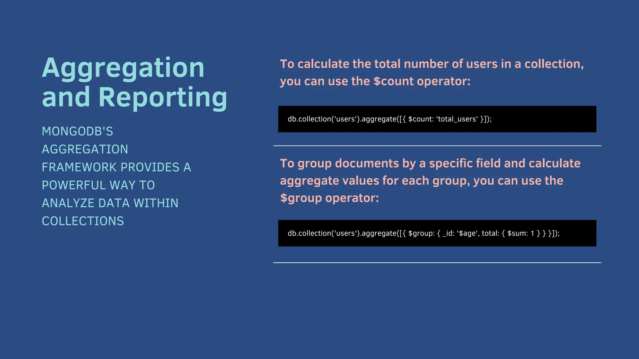 To calculate the total number of users in a collection,
you can use the $count operator:
To group documents by a specific field and calculate
aggregate values for each group, you can use the
$group operator:
db.collection('users').aggregate([{ $count: 'total_users' }]);
Aggregation
and Reporting
MONGODB'S
AGGREGATION
FRAMEWORK PROVIDES A
POWERFUL WAY TO
ANALYZE DATA WITHIN
COLLECTIONS
db.collection('users').aggregate([{ $group: { _id: '$age', total: { $sum: 1 } } }]);
 