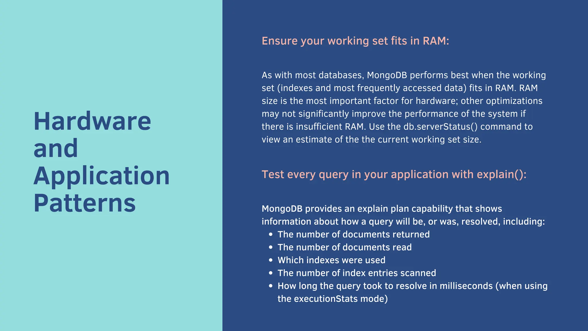 Hardware
and
Application
Patterns
Ensure your working set fits in RAM:
As with most databases, MongoDB performs best when the working
set (indexes and most frequently accessed data) fits in RAM. RAM
size is the most important factor for hardware; other optimizations
may not significantly improve the performance of the system if
there is insufficient RAM. Use the db.serverStatus() command to
view an estimate of the the current working set size.
Test every query in your application with explain():
The number of documents returned
The number of documents read
Which indexes were used
The number of index entries scanned
How long the query took to resolve in milliseconds (when using
the executionStats mode)
MongoDB provides an explain plan capability that shows
information about how a query will be, or was, resolved, including:
 