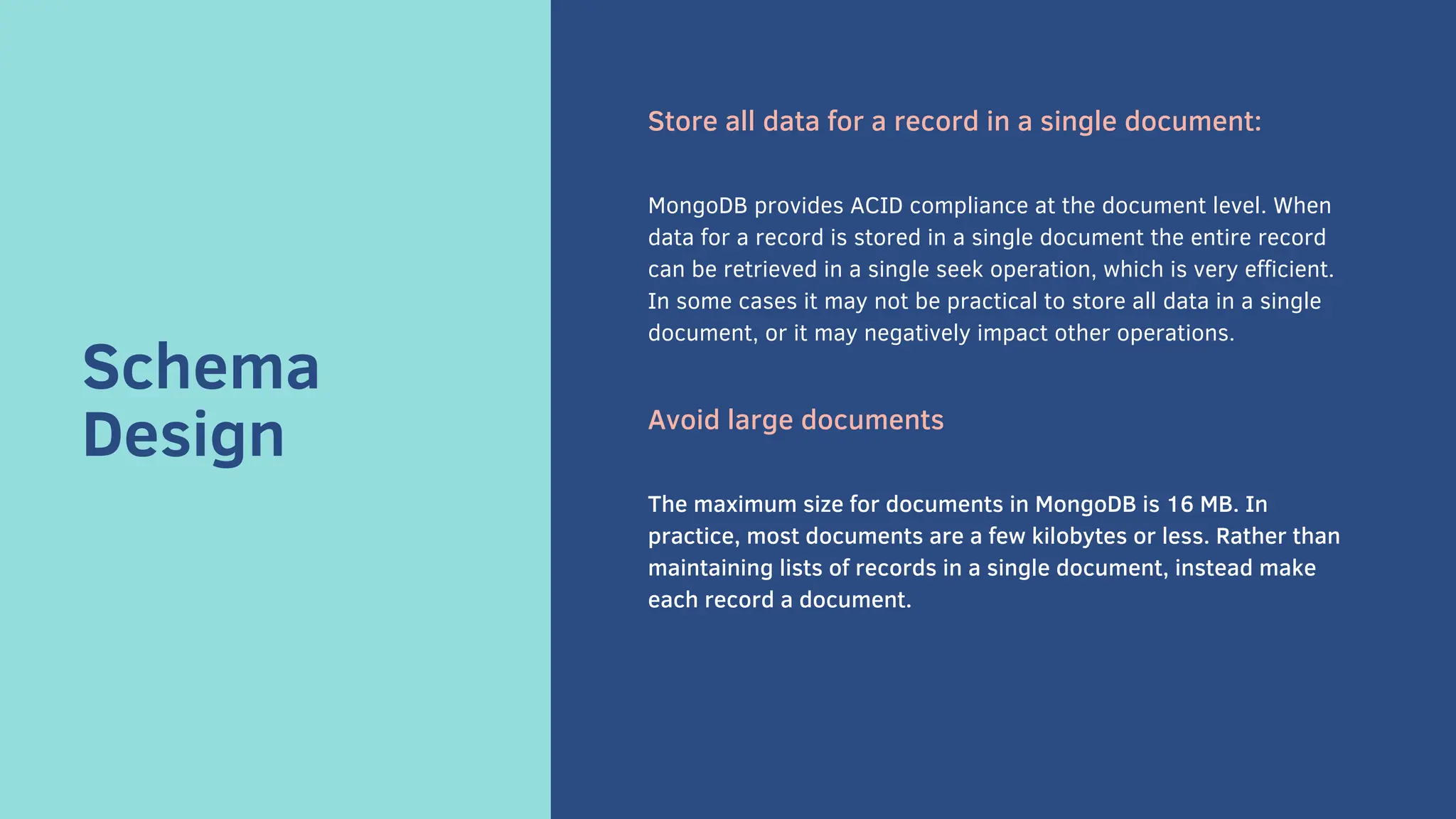 Schema
Design
Store all data for a record in a single document:
MongoDB provides ACID compliance at the document level. When
data for a record is stored in a single document the entire record
can be retrieved in a single seek operation, which is very efficient.
In some cases it may not be practical to store all data in a single
document, or it may negatively impact other operations.
Avoid large documents
The maximum size for documents in MongoDB is 16 MB. In
practice, most documents are a few kilobytes or less. Rather than
maintaining lists of records in a single document, instead make
each record a document.
 