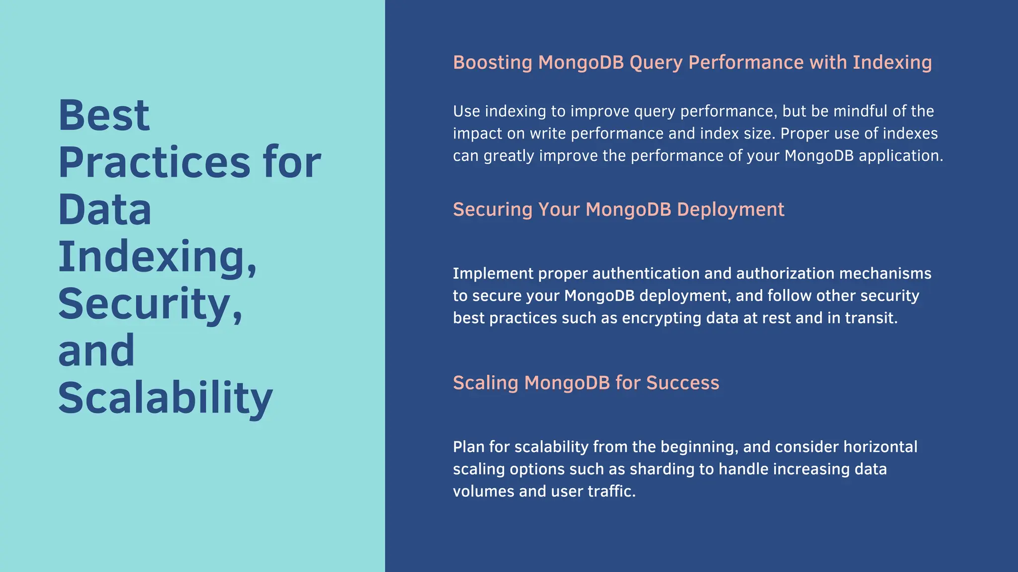 Best
Practices for
Data
Indexing,
Security,
and
Scalability
Boosting MongoDB Query Performance with Indexing
Use indexing to improve query performance, but be mindful of the
impact on write performance and index size. Proper use of indexes
can greatly improve the performance of your MongoDB application.
Securing Your MongoDB Deployment
Implement proper authentication and authorization mechanisms
to secure your MongoDB deployment, and follow other security
best practices such as encrypting data at rest and in transit.
Scaling MongoDB for Success
Plan for scalability from the beginning, and consider horizontal
scaling options such as sharding to handle increasing data
volumes and user traffic.
 