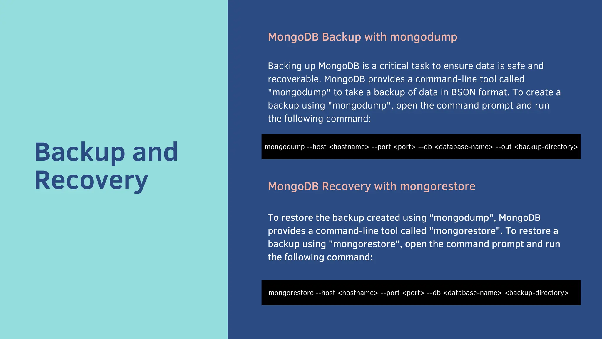 Backup and
Recovery
MongoDB Backup with mongodump
Backing up MongoDB is a critical task to ensure data is safe and
recoverable. MongoDB provides a command-line tool called
"mongodump" to take a backup of data in BSON format. To create a
backup using "mongodump", open the command prompt and run
the following command:
MongoDB Recovery with mongorestore
To restore the backup created using "mongodump", MongoDB
provides a command-line tool called "mongorestore". To restore a
backup using "mongorestore", open the command prompt and run
the following command:
mongodump --host <hostname> --port <port> --db <database-name> --out <backup-directory>
mongorestore --host <hostname> --port <port> --db <database-name> <backup-directory>
 