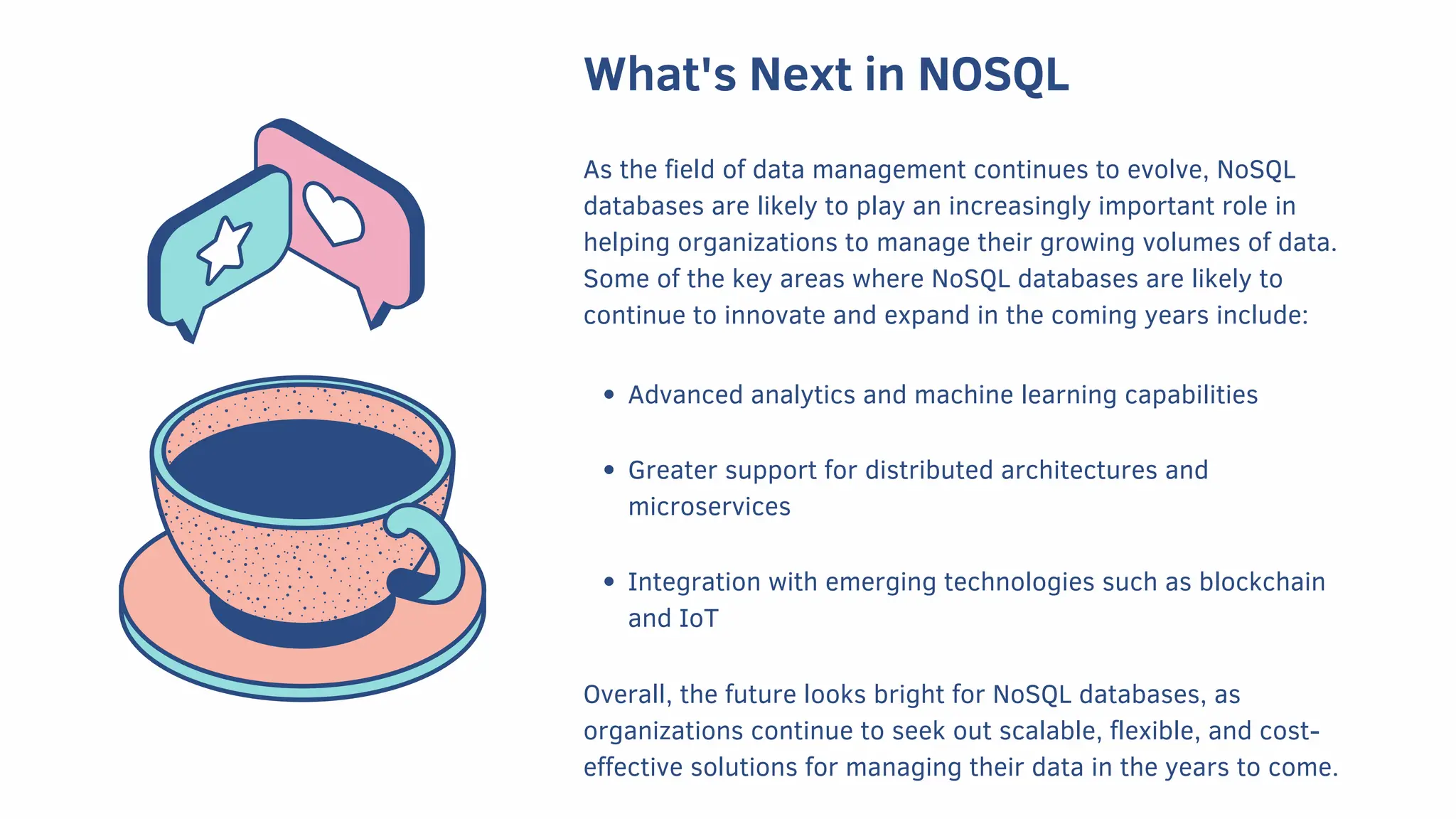 What's Next in NOSQL
As the field of data management continues to evolve, NoSQL
databases are likely to play an increasingly important role in
helping organizations to manage their growing volumes of data.
Some of the key areas where NoSQL databases are likely to
continue to innovate and expand in the coming years include:
Advanced analytics and machine learning capabilities
Greater support for distributed architectures and
microservices
Integration with emerging technologies such as blockchain
and IoT
Overall, the future looks bright for NoSQL databases, as
organizations continue to seek out scalable, flexible, and cost-
effective solutions for managing their data in the years to come.
 