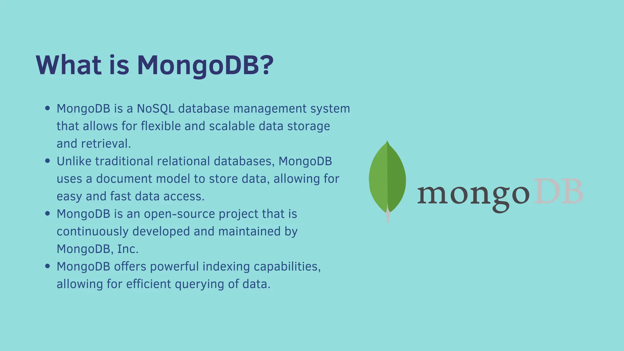 What is MongoDB?
MongoDB is a NoSQL database management system
that allows for flexible and scalable data storage
and retrieval.
Unlike traditional relational databases, MongoDB
uses a document model to store data, allowing for
easy and fast data access.
MongoDB is an open-source project that is
continuously developed and maintained by
MongoDB, Inc.
MongoDB offers powerful indexing capabilities,
allowing for efficient querying of data.
 