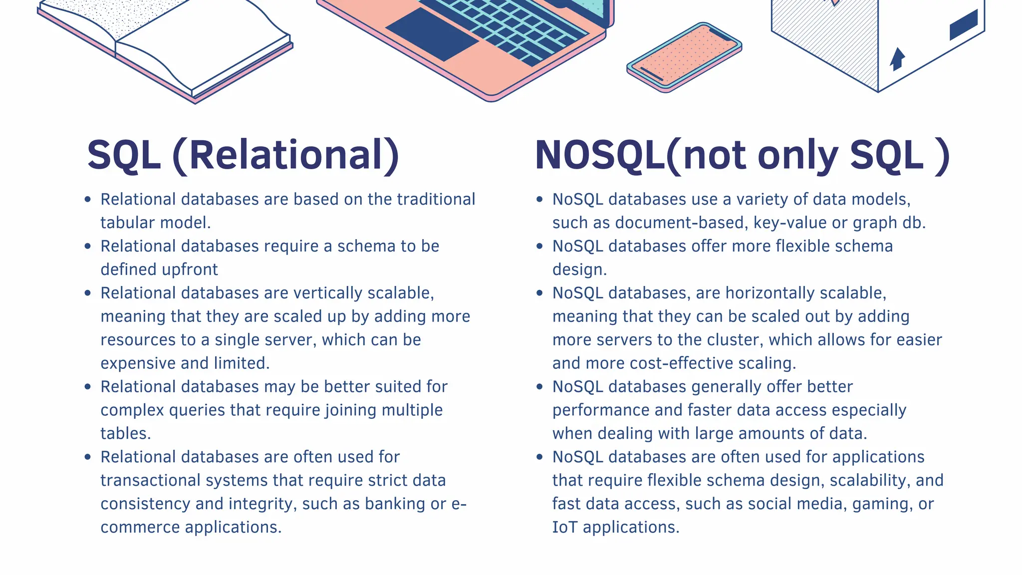 Relational databases are based on the traditional
tabular model.
Relational databases require a schema to be
defined upfront
Relational databases are vertically scalable,
meaning that they are scaled up by adding more
resources to a single server, which can be
expensive and limited.
Relational databases may be better suited for
complex queries that require joining multiple
tables.
Relational databases are often used for
transactional systems that require strict data
consistency and integrity, such as banking or e-
commerce applications.
NoSQL databases use a variety of data models,
such as document-based, key-value or graph db.
NoSQL databases offer more flexible schema
design.
NoSQL databases, are horizontally scalable,
meaning that they can be scaled out by adding
more servers to the cluster, which allows for easier
and more cost-effective scaling.
NoSQL databases generally offer better
performance and faster data access especially
when dealing with large amounts of data.
NoSQL databases are often used for applications
that require flexible schema design, scalability, and
fast data access, such as social media, gaming, or
IoT applications.
NOSQL(not only SQL )
SQL (Relational)
 