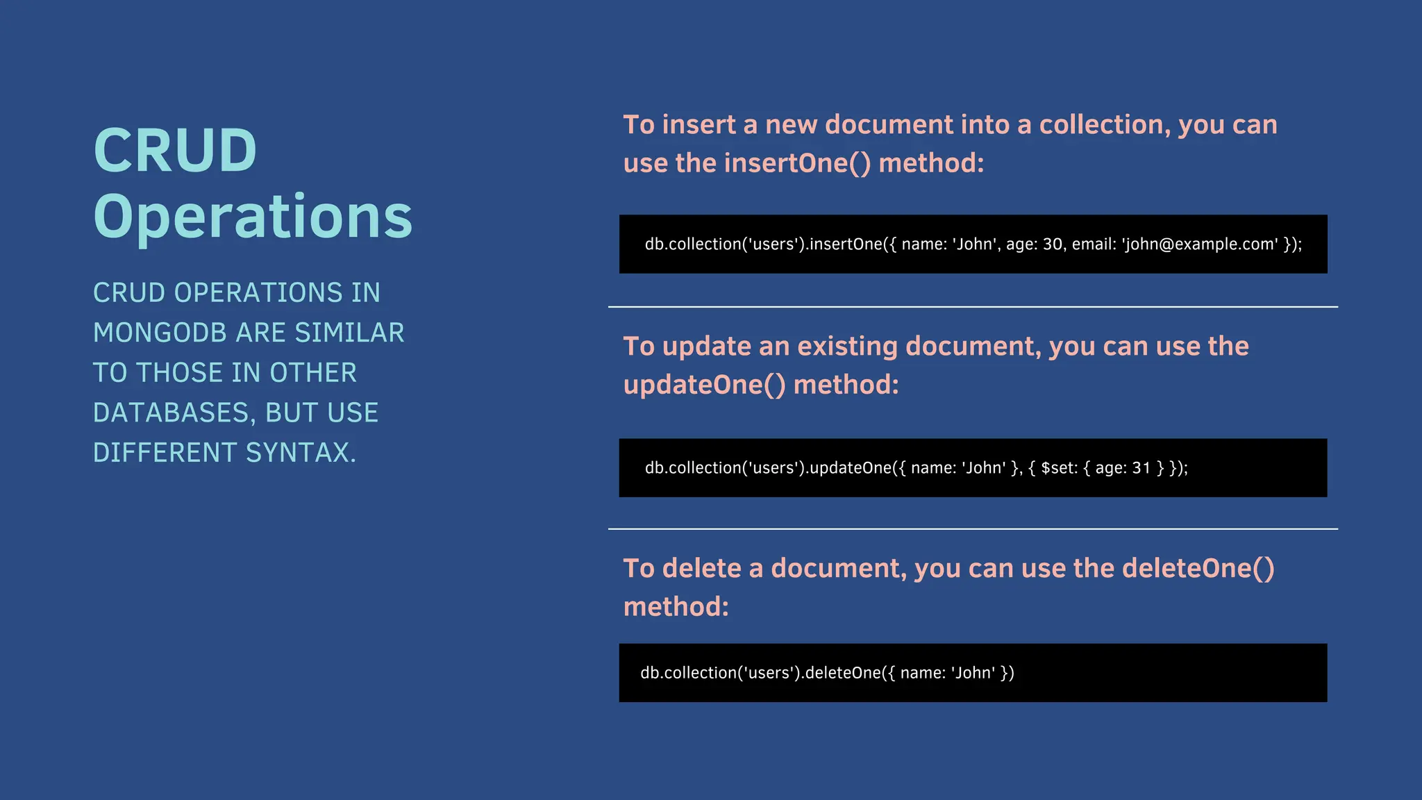 To insert a new document into a collection, you can
use the insertOne() method:
To update an existing document, you can use the
updateOne() method:
To delete a document, you can use the deleteOne()
method:
db.collection('users').insertOne({ name: 'John', age: 30, email: 'john@example.com' });
CRUD
Operations
CRUD OPERATIONS IN
MONGODB ARE SIMILAR
TO THOSE IN OTHER
DATABASES, BUT USE
DIFFERENT SYNTAX. db.collection('users').updateOne({ name: 'John' }, { $set: { age: 31 } });
db.collection('users').deleteOne({ name: 'John' })
 
