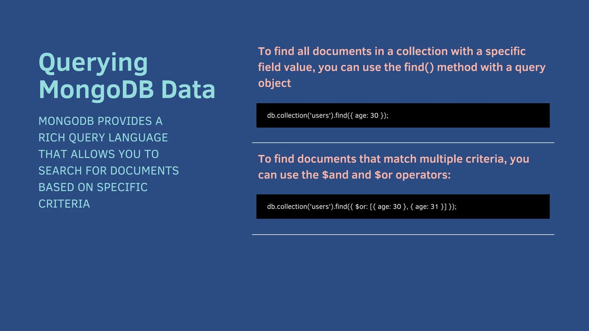 To find all documents in a collection with a specific
field value, you can use the find() method with a query
object
To find documents that match multiple criteria, you
can use the $and and $or operators:
db.collection('users').find({ age: 30 });
Querying
MongoDB Data
MONGODB PROVIDES A
RICH QUERY LANGUAGE
THAT ALLOWS YOU TO
SEARCH FOR DOCUMENTS
BASED ON SPECIFIC
CRITERIA db.collection('users').find({ $or: [{ age: 30 }, { age: 31 }] });
 