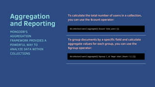 To calculate the total number of users in a collection,
you can use the $count operator:
To group documents by a specific field and calculate
aggregate values for each group, you can use the
$group operator:
db.collection('users').aggregate([{ $count: 'total_users' }]);
Aggregation
and Reporting
MONGODB'S
AGGREGATION
FRAMEWORK PROVIDES A
POWERFUL WAY TO
ANALYZE DATA WITHIN
COLLECTIONS
db.collection('users').aggregate([{ $group: { _id: '$age', total: { $sum: 1 } } }]);
 