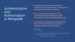 MongoDB provides several mechanisms for
authentication and authorization, including built-in
and external authentication methods.
Built-in authentication methods include
username/password authentication, LDAP
integration, and X.509 certificate authentication.
Authorization in MongoDB is managed through
roles, which control user access to specific
databases, collections, and operations.
Authentication
and
Authorization
in MongoDB
> use admin
> db.createUser(
{
user: "justAUser", pwd: passwordPrompt(), // or cleartext password
roles: [ { role: "readWrite", db: "demo" },
{ role: "read", db: "finances" } ]
}
)
 