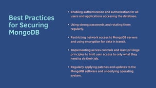 Enabling authentication and authorization for all
users and applications accessing the database.
Using strong passwords and rotating them
regularly.
Restricting network access to MongoDB servers
and using encryption for data in transit.
Implementing access controls and least privilege
principles to limit user access to only what they
need to do their job.
Regularly applying patches and updates to the
MongoDB software and underlying operating
system.
Best Practices
for Securing
MongoDB
 