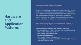 Hardware
and
Application
Patterns
Ensure your working set fits in RAM:
As with most databases, MongoDB performs best when the working
set (indexes and most frequently accessed data) fits in RAM. RAM
size is the most important factor for hardware; other optimizations
may not significantly improve the performance of the system if
there is insufficient RAM. Use the db.serverStatus() command to
view an estimate of the the current working set size.
Test every query in your application with explain():
The number of documents returned
The number of documents read
Which indexes were used
The number of index entries scanned
How long the query took to resolve in milliseconds (when using
the executionStats mode)
MongoDB provides an explain plan capability that shows
information about how a query will be, or was, resolved, including:
 
