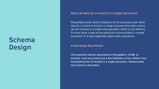 Schema
Design
Store all data for a record in a single document:
MongoDB provides ACID compliance at the document level. When
data for a record is stored in a single document the entire record
can be retrieved in a single seek operation, which is very efficient.
In some cases it may not be practical to store all data in a single
document, or it may negatively impact other operations.
Avoid large documents
The maximum size for documents in MongoDB is 16 MB. In
practice, most documents are a few kilobytes or less. Rather than
maintaining lists of records in a single document, instead make
each record a document.
 