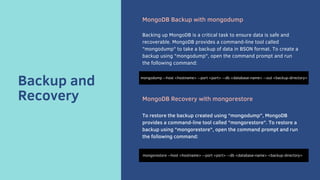 Backup and
Recovery
MongoDB Backup with mongodump
Backing up MongoDB is a critical task to ensure data is safe and
recoverable. MongoDB provides a command-line tool called
"mongodump" to take a backup of data in BSON format. To create a
backup using "mongodump", open the command prompt and run
the following command:
MongoDB Recovery with mongorestore
To restore the backup created using "mongodump", MongoDB
provides a command-line tool called "mongorestore". To restore a
backup using "mongorestore", open the command prompt and run
the following command:
mongodump --host <hostname> --port <port> --db <database-name> --out <backup-directory>
mongorestore --host <hostname> --port <port> --db <database-name> <backup-directory>
 