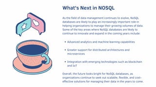 What's Next in NOSQL
As the field of data management continues to evolve, NoSQL
databases are likely to play an increasingly important role in
helping organizations to manage their growing volumes of data.
Some of the key areas where NoSQL databases are likely to
continue to innovate and expand in the coming years include:
Advanced analytics and machine learning capabilities
Greater support for distributed architectures and
microservices
Integration with emerging technologies such as blockchain
and IoT
Overall, the future looks bright for NoSQL databases, as
organizations continue to seek out scalable, flexible, and cost-
effective solutions for managing their data in the years to come.
 