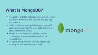 What is MongoDB?
MongoDB is a NoSQL database management system
that allows for flexible and scalable data storage
and retrieval.
Unlike traditional relational databases, MongoDB
uses a document model to store data, allowing for
easy and fast data access.
MongoDB is an open-source project that is
continuously developed and maintained by
MongoDB, Inc.
MongoDB offers powerful indexing capabilities,
allowing for efficient querying of data.
 