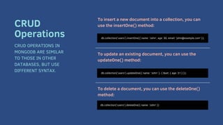 To insert a new document into a collection, you can
use the insertOne() method:
To update an existing document, you can use the
updateOne() method:
To delete a document, you can use the deleteOne()
method:
db.collection('users').insertOne({ name: 'John', age: 30, email: 'john@example.com' });
CRUD
Operations
CRUD OPERATIONS IN
MONGODB ARE SIMILAR
TO THOSE IN OTHER
DATABASES, BUT USE
DIFFERENT SYNTAX. db.collection('users').updateOne({ name: 'John' }, { $set: { age: 31 } });
db.collection('users').deleteOne({ name: 'John' })
 