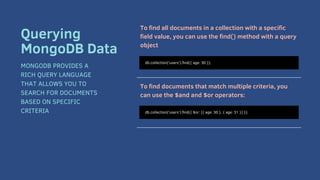 To find all documents in a collection with a specific
field value, you can use the find() method with a query
object
To find documents that match multiple criteria, you
can use the $and and $or operators:
db.collection('users').find({ age: 30 });
Querying
MongoDB Data
MONGODB PROVIDES A
RICH QUERY LANGUAGE
THAT ALLOWS YOU TO
SEARCH FOR DOCUMENTS
BASED ON SPECIFIC
CRITERIA db.collection('users').find({ $or: [{ age: 30 }, { age: 31 }] });
 