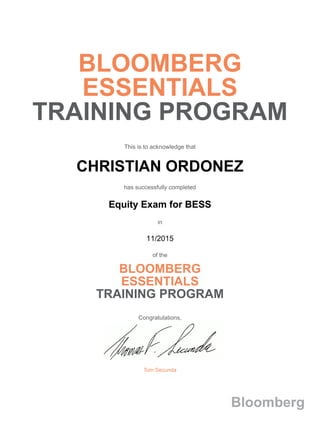 BLOOMBERG
ESSENTIALS
TRAINING PROGRAM
This is to acknowledge that
CHRISTIAN ORDONEZ
has successfully completed
Equity Exam for BESS
in
11/2015
of the
BLOOMBERG
ESSENTIALS
TRAINING PROGRAM
Congratulations,
Tom Secunda
Bloomberg
 