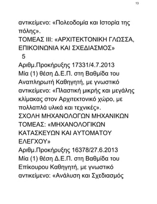 13

αντικείμενο: «Πολεοδομία και Ιστορία της
πόλης».
ΤΟΜΕΑΣ ΙΙΙ: «ΑΡΧΙΤΕΚΤΟΝΙΚΗ ΓΛΩΣΣΑ,
ΕΠΙΚΟΙΝΩΝΙΑ ΚΑΙ ΣΧΕΔΙΑΣΜΟΣ»
  5
Αριθμ.Προκήρυξης 17331/4.7.2013
Μία (1) θέση Δ.Ε.Π. στη Βαθμίδα του
Αναπληρωτή Καθηγητή, με γνωστικό
αντικείμενο: «Πλαστική μικρής και μεγάλης
κλίμακας στον Αρχιτεκτονικό χώρο, με
πολλαπλά υλικά και τεχνικές».
ΣΧΟΛΗ ΜΗΧΑΝΟΛΟΓΩΝ ΜΗΧΑΝΙΚΩΝ
ΤΟΜΕΑΣ: «ΜΗΧΑΝΟΛΟΓΙΚΩΝ
ΚΑΤΑΣΚΕΥΩΝ ΚΑΙ ΑΥΤΟΜΑΤΟΥ
ΕΛΕΓΧΟΥ»
Αριθμ.Προκήρυξης 16378/27.6.2013
Μία (1) θέση Δ.Ε.Π. στη Βαθμίδα του
Επίκουρου Καθηγητή, με γνωστικό
αντικείμενο: «Ανάλυση και Σχεδιασμός

 