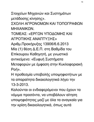 14

Στοιχείων Μηχανών και Συστημάτων
μετάδοσης κίνησης».
ΣΧΟΛΗ ΑΓΡΟΝΟΜΩΝ ΚΑΙ ΤΟΠΟΓΡΑΦΩΝ
ΜΗΧΑΝΙΚΩΝ.
ΤΟΜΕΑΣ: «ΕΡΓΩΝ ΥΠΟΔΟΜΗΣ ΚΑΙ
ΑΓΡΟΤΙΚΗΣ ΑΝΑΠΤΥΞΗΣ»
Αριθμ.Προκήρυξης 13906/6.6.2013
Μία (1) θέση Δ.Ε.Π. στη Βαθμίδα του
Επίκουρου Καθηγητή, με γνωστικό
αντικείμενο: «Ευφυή Συστήματα
Μεταφορών με έμφαση στην Κυκλοφοριακή
Ροή».
Η προθεσμία υποβολής υποψηφιοτήτων με
τα απαραίτητα δικαιολογητικά λήγει την
13­3­2013.
Καλούνται οι ενδιαφερόμενοι που έχουν τα
νόμιμα προσόντα, να υποβάλουν αίτηση
υποψηφιότητας μαζί με όλα τα αναγκαία για
την κρίση δικαιολογητικά, όπως αυτά

 