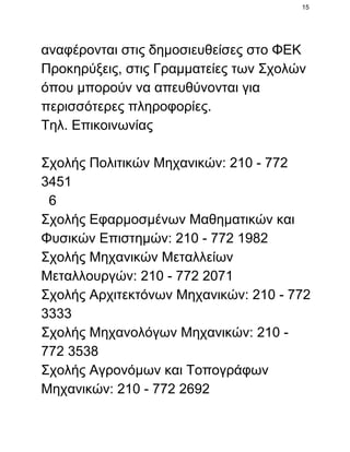 15

αναφέρονται στις δημοσιευθείσες στο ΦΕΚ
Προκηρύξεις, στις Γραμματείες των Σχολών
όπου μπορούν να απευθύνονται για
περισσότερες πληροφορίες.
Τηλ. Επικοινωνίας
Σχολής Πολιτικών Μηχανικών: 210 ­ 772
3451
  6
Σχολής Εφαρμοσμένων Μαθηματικών και
Φυσικών Επιστημών: 210 ­ 772 1982
Σχολής Μηχανικών Μεταλλείων
Μεταλλουργών: 210 ­ 772 2071
Σχολής Αρχιτεκτόνων Μηχανικών: 210 ­ 772
3333
Σχολής Μηχανολόγων Μηχανικών: 210 ­
772 3538
Σχολής Αγρονόμων και Τοπογράφων
Μηχανικών: 210 ­ 772 2692

 