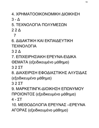 19

4. ΧΡΗΜΑΤΟΟΙΚΟΝΟΜΙΚΗ ΔΙΟΙΚΗΣΗ
3 ­ Δ
5. ΤΕΧΝΟΛΟΓΙΑ ΠΟΛΥΜΕΣΩΝ
2 2 Δ
  7
6. ΔΙΔΑΚΤΙΚΗ ΚΑΙ ΕΚΠΑΙΔΕΥΤΙΚΗ
ΤΕΧΝΟΛΟΓΙΑ
3 2 Δ
7. ΕΠΙΧΕΙΡΗΣΙΑΚΗ ΕΡΕΥΝΑ­ΕΙΔΙΚΑ
ΘΕΜΑΤΑ (εξειδικευμένο μάθημα)
3 2 ΣΤ
8. ΔΙΑΧΕΙΡΙΣΗ ΕΦΟΔΙΑΣΤΙΚΗΣ ΑΛΥΣΙΔΑΣ
(εξειδικευμένο μάθημα)
3 2 ΣΤ
9. ΜΑΡΚΕΤΙΝΓΚ­ΔΙΟΙΚΗΣΗ ΕΠΩΝΥΜΟΥ
ΠΡΟΙΟΝΤΟΣ (εξειδικευμένο μάθημα)
4 ­ ΣΤ
10. ΜΕΘΟΔΟΛΟΓΙΑ ΕΡΕΥΝΑΣ –ΕΡΕΥΝΑ
ΑΓΟΡΑΣ (εξειδικευμένο μάθημα)

 