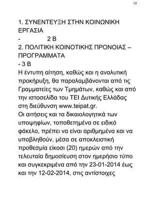 22

1. ΣΥΝΕΝΤΕΥΞΗ ΣΤΗΝ ΚΟΙΝΩΝΙΚΗ
ΕΡΓΑΣΙΑ
­                2 Β
2. ΠΟΛΙΤΙΚΗ ΚΟΙΝΟΤΙΚΗΣ ΠΡΟΝΟΙΑΣ –
ΠΡΟΓΡΑΜΜΑΤΑ
­ 3 Β
Η έντυπη αίτηση, καθώς και η αναλυτική
προκήρυξη, θα παραλαμβάνονται από τις
Γραμματείες των Τμημάτων, καθώς και από
την ιστοσελίδα του ΤΕΙ Δυτικής Ελλάδας
στη διεύθυνση www.teipat.gr.
Οι αιτήσεις και τα δικαιολογητικά των
υποψηφίων, τοποθετημένα σε ειδικό
φάκελο, πρέπει να είναι αριθμημένα και να
υποβληθούν, μέσα σε αποκλειστική
προθεσμία είκοσι (20) ημερών από την
τελευταία δημοσίευση στον ημερήσιο τύπο
και συγκεκριμένα από την 23­01­2014 έως
και την 12­02­2014, στις αντίστοιχες

 