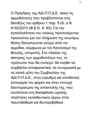 25

Ο Πρόεδρος της ΑΔΙ.Π.Π.Δ.Ε. ασκεί τις
αρμοδιότητες που προβλέπονται στις
διατάξεις του άρθρου 1 παρ. 5 εδ. α Ν.
4142/2013 (Φ.Ε.Κ. Α’ 83). Για την
καταλληλότητα του τελικώς προτεινόμενου
προσώπου για την πλήρωση της ανωτέρω
θέσης διατυπώνεται γνώμη από την
αρμόδια, σύμφωνα με τον Κανονισμό της
Βουλής, επιτροπή. Στο πλαίσιο της
άσκησης των αρμοδιοτήτων του, το
πρόσωπο που θα επιλεγεί, θα κληθεί να
συμβάλλει αποφασιστικά, σε συνεργασία με
τα λοιπά μέλη του Συμβουλίου της
ΑΔΙ.Π.Π.Δ.Ε., στην εύρυθμη και αποδοτική
λειτουργία του φορέα και στην επιτυχή
διεκπεραίωση της αποστολής της, που
συνίσταται στη διασφάλιση υψηλής
ποιότητας εκπαιδευτικού έργου στην
πρωτοβάθμια και δευτεροβάθμια

 