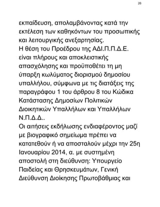 26

εκπαίδευση, απολαμβάνοντας κατά την
εκτέλεση των καθηκόντων του προσωπικής
και λειτουργικής ανεξαρτησίας.
Η θέση του Προέδρου της ΑΔΙ.Π.Π.Δ.Ε.
είναι πλήρους και αποκλειστικής
απασχόλησης και προϋποθέτει τη μη
ύπαρξη κωλύματος διορισμού δημοσίου
υπαλλήλου, σύμφωνα με τις διατάξεις της
παραγράφου 1 του άρθρου 8 του Κώδικα
Κατάστασης Δημοσίων Πολιτικών
Διοικητικών Υπαλλήλων και Υπαλλήλων
Ν.Π.Δ.Δ..
Οι αιτήσεις εκδήλωσης ενδιαφέροντος μαζί
με βιογραφικό σημείωμα πρέπει να
κατατεθούν ή να αποσταλούν μέχρι την 25η
Ιανουαρίου 2014, α. με συστημένη
αποστολή στη διεύθυνση: Υπουργείο
Παιδείας και Θρησκευμάτων, Γενική
Διεύθυνση Διοίκησης Πρωτοβάθμιας και

 