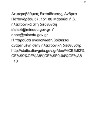 27

Δευτεροβάθμιας Εκπαίδευσης, Ανδρέα
Παπανδρέου 37, 151 80 Μαρούσι ή β.
ηλεκτρονικά στη διεύθυνση
stelexi@minedu.gov.gr  ή
dppe@minedu.gov.gr
Η παρούσα ανακοίνωση βρίσκεται
αναρτημένη στην ηλεκτρονική διεύθυνση:
http://static.diavgeia.gov.gr/doc/%CE%92%
CE%99%CE%A8%CE%9F9­04%CE%A8
  10

 