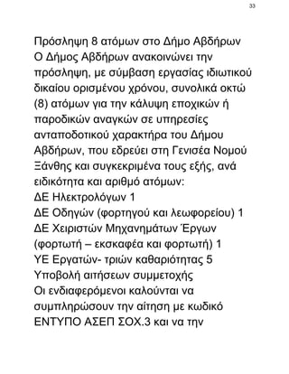 33

Πρόσληψη 8 ατόμων στο Δήμο Αβδήρων
Ο Δήμος Αβδήρων ανακοινώνει την
πρόσληψη, με σύμβαση εργασίας ιδιωτικού
δικαίου ορισμένου χρόνου, συνολικά οκτώ
(8) ατόμων για την κάλυψη εποχικών ή
παροδικών αναγκών σε υπηρεσίες
ανταποδοτικού χαρακτήρα του Δήμου
Αβδήρων, που εδρεύει στη Γενισέα Νομού
Ξάνθης και συγκεκριμένα τους εξής, ανά
ειδικότητα και αριθμό ατόμων:
ΔΕ Ηλεκτρολόγων 1
ΔΕ Οδηγών (φορτηγού και λεωφορείου) 1
ΔΕ Χειριστών Μηχανημάτων Έργων
(φορτωτή – εκσκαφέα και φορτωτή) 1
ΥΕ Εργατών­ τριών καθαριότητας 5
Υποβολή αιτήσεων συμμετοχής
Οι ενδιαφερόμενοι καλούνται να
συμπληρώσουν την αίτηση με κωδικό
ΕΝΤΥΠΟ ΑΣΕΠ ΣΟΧ.3 και να την

 