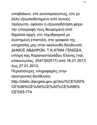 34

υποβάλουν, είτε αυτοπροσώπως, είτε με
άλλο εξουσιοδοτημένο από αυτούς
πρόσωπο, εφόσον η εξουσιοδότηση φέρει
την υπογραφή τους θεωρημένη από
δημόσια αρχή, είτε ταχυδρομικά με
συστημένη επιστολή, στα γραφεία της
υπηρεσίας μας στην ακόλουθη διεύθυνση:
ΔΗΜΟΣ ΑΒΔΗΡΩΝ, Τ.Κ.67064 ΓΕΝΙΣΕΑ,
υπόψη κας Καραναστασιάδου Ελένης (τηλ.
επικοινωνίας: 2541352517) από 16.01.2013
έως 27.01.2013.
Περισσότερες πληροφορίες στην
ηλεκτρονική διεύθυνση:
http://static.diavgeia.gov.gr/doc/%CE%92%
CE%99%CE%A8%CE%A0%CE%A96%
CE%93­774

 