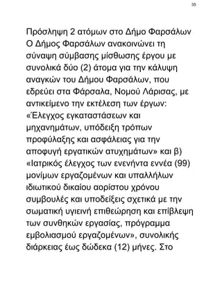 35

Πρόσληψη 2 ατόμων στο Δήμο Φαρσάλων
Ο Δήμος Φαρσάλων ανακοινώνει τη
σύναψη σύμβασης μίσθωσης έργου με
συνολικά δύο (2) άτομα για την κάλυψη
αναγκών του Δήμου Φαρσάλων, που
εδρεύει στα Φάρσαλα, Νομού Λάρισας, με
αντικείμενο την εκτέλεση των έργων:
«Έλεγχος εγκαταστάσεων και
μηχανημάτων, υπόδειξη τρόπων
προφύλαξης και ασφάλειας για την
αποφυγή εργατικών ατυχημάτων» και β)
«Ιατρικός έλεγχος των ενενήντα εννέα (99)
μονίμων εργαζομένων και υπαλλήλων
ιδιωτικού δικαίου αορίστου χρόνου
συμβουλές και υποδείξεις σχετικά με την
σωματική υγιεινή επιθεώρηση και επίβλεψη
των συνθηκών εργασίας, πρόγραμμα
εμβολιασμού εργαζομένων», συνολικής
διάρκειας έως δώδεκα (12) μήνες. Στο

 