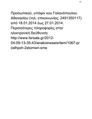 37

Προσωπικού, υπόψιν κου Γαλανόπουλου
Αθανασίου (τηλ. επικοινωνίας: 2491350117)
από 18.01.2014 έως 27.01.2014.
Περισσότερες πληροφορίες στην
ηλεκτρονική διεύθυνση:
http://www.farsala.gr/2012­
04­09­13­35­43/anakoinwseis/item/1067­pr
oslhpsh­2atomwn­sme

 